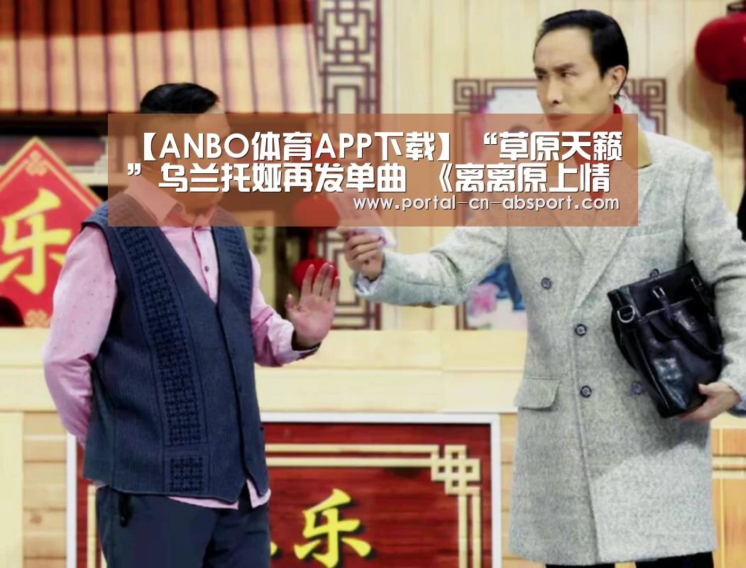 【ANBO体育APP下载】“草原天籁”乌兰托娅再发单曲 《离离原上情》,唱响草原纯爱(图2) ANBO体育APP下载